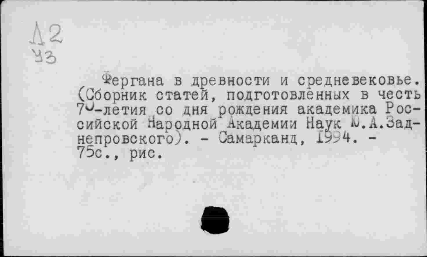 ﻿Л2
Ma
Фергана в древности и средневековье. (Сборник статей, подготовленных в честь 7и-летия со дня рождения академика Российской Народной Академии Наук ^.А.Зад-непровского). - Самарканд, 1994. -75с., рис.